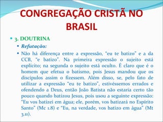 CONGREGAÇÃO CRISTÃ NO BRASIL 3. DOUTRINA Refutação: Não há diferença entre a expressão, “eu te batizo” e a da CCB, “e batizo”. Na primeira expressão o sujeito está explícito; na segunda o sujeito está oculto. É claro que é o homem que efetua o batismo, pois Jesus mandou que os discípulos assim o fizessem. Além disso, se, pelo fato de utilizar a expressão “eu te batizo”, estivéssemos errados e ofendendo a Deus, então João Batista não estaria certo tão pouco quando batizou Jesus, pois usou a seguinte expressão: “Eu vos batizei em água; ele, porém, vos batizará no Espírito Santo” (Mc 1.8) e “Eu, na verdade, vos batizo em água” (Mt 3.11). 