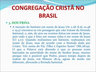 CONGREGAÇÃO CRISTÃ NO BRASIL 3. DOUTRINA A menção do batismo em nome de Jesus (At 2.28; 8.16; 10.48 e 19.5) encontra-se em passagens que não tratam da fórmula batismal, e, sim, de atos ou eventos feitos em nome de Jesus, pois tudo o que é feito em nossas vidas é em nome de Jesus (Cl 3.17). Quando realizamos um batismo, realizamos em nome de Jesus, mas de acordo com a fórmula dada por Cristo: “Em nome do Pai, Filho e Espírito Santo” (Mt.28:19). O que a Palavra está dizendo é que as pessoas eram batizadas na autoridade do nome do Senhor Jesus, mesmo porque não é possível que Pedro, pouco tempo depois da ordem de Jesus, em Mateus 28.19, agisse de modo tão diferente, alterando a fórmula batismal. 