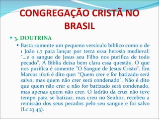 CONGREGAÇÃO CRISTÃ NO BRASIL 3. DOUTRINA Basta somente um pequeno versículo bíblico como o de 1 João 1.7 para lançar por terra essa heresia medieval: “...e o sangue de Jesus seu Filho nos purifica de todo pecado”. A Bíblia deixa bem clara essa questão. O que nos purifica é somente "O Sangue de Jesus Cristo". Em Marcos 16:16 é dito que: “Quem crer e for batizado será salvo; mas quem não crer será condenado”. Não é dito que quem não crer e não for batizado será condenado, mas apenas quem não crer. O ladrão da cruz não teve tempo para se batizar, mas creu no Senhor, recebeu a remissão dos seus pecados pelo seu sangue e foi salvo (Lc 23.43). 