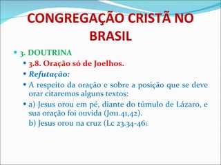 CONGREGAÇÃO CRISTÃ NO BRASIL 3. DOUTRINA 3.8. Oração só de Joelhos. Refutação: A respeito da oração e sobre a posição que se deve orar citaremos alguns textos: a) Jesus orou em pé, diante do túmulo de Lázaro, e sua oração foi ouvida (Jo11.41,42).  b) Jesus orou na cruz (Lc 23.34-46 ). 