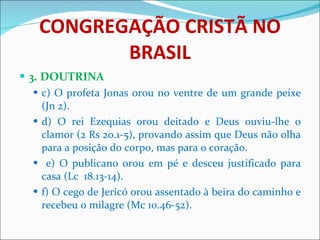 CONGREGAÇÃO CRISTÃ NO BRASIL 3. DOUTRINA c) O profeta Jonas orou no ventre de um grande peixe (Jn 2). d) O rei Ezequias orou deitado e Deus ouviu-lhe o clamor (2 Rs 20.1-5), provando assim que Deus não olha para a posição do corpo, mas para o coração. e) O publicano orou em pé e desceu justificado para casa (Lc  18.13-14). f) O cego de Jericó orou assentado à beira do caminho e recebeu o milagre (Mc 10.46-52). 