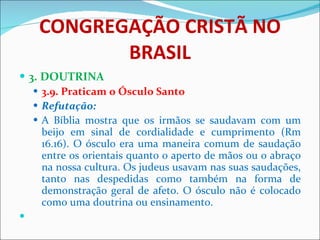 CONGREGAÇÃO CRISTÃ NO BRASIL 3. DOUTRINA 3.9. Praticam o Ósculo Santo Refutação: A Bíblia mostra que os irmãos se saudavam com um beijo em sinal de cordialidade e cumprimento (Rm 16.16). O ósculo era uma maneira comum de saudação entre os orientais quanto o aperto de mãos ou o abraço na nossa cultura. Os judeus usavam nas suas saudações, tanto nas despedidas como também na forma de demonstração geral de afeto. O ósculo não é colocado como uma doutrina ou ensinamento.    