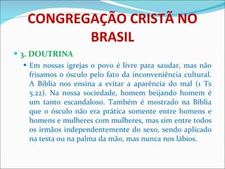 CONGREGAÇÃO CRISTÃ NO BRASIL 3. DOUTRINA Em nossas igrejas o povo é livre para saudar, mas não frisamos o ósculo pelo fato da inconveniência cultural. A Bíblia nos ensina a evitar a aparência do mal (1 Ts 5.22). Na nossa sociedade, homem beijando homem é um tanto escandaloso. Também é mostrado na Bíblia que o ósculo não era prática somente entre homens e homens e mulheres com mulheres, mas sim entre todos os irmãos independentemente do sexo, sendo aplicado na testa ou na palma da mão, mas nunca nos lábios. 