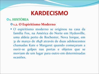KARDECISMO 1. HISTÓRIA 1.2. O Espiritismo Moderno O espiritismo moderno   se originou na casa da família Fox, na América do Norte em Hydesville, uma aldeia perto de Rochester, Nova Iorque, em 31 de março de 1848 através de duas adolescentes chamadas Kate e Margaret quando começaram a ouvir-se golpes nas portas e objetos que se moviam de um lugar para outro em determinadas ocasiões.  