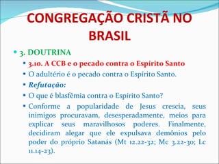CONGREGAÇÃO CRISTÃ NO BRASIL 3. DOUTRINA 3.10. A CCB e o pecado contra o Espírito Santo O adultério é o pecado contra o Espírito Santo. Refutação: O que é blasfêmia contra o Espírito Santo? Conforme a popularidade de Jesus crescia, seus inimigos procuravam, desesperadamente, meios para explicar seus maravilhosos poderes. Finalmente, decidiram alegar que ele expulsava demônios pelo poder do próprio Satanás (Mt 12.22-32; Mc 3.22-30; Lc 11.14-23).  