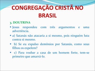 CONGREGAÇÃO CRISTÃ NO BRASIL 3. DOUTRINA Jesus respondeu com três argumentos e uma advertência.  a) Satanás não atacaria a si mesmo, pois ninguém luta contra si mesmo.  b) Se eu expulso demônios por Satanás, como seus filhos os expelem?  c) Para roubar a casa de um homem forte, tem-se primeiro que amarrá-lo.  