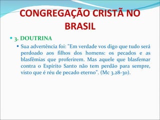 CONGREGAÇÃO CRISTÃ NO BRASIL 3. DOUTRINA Sua advertência foi: "Em verdade vos digo que tudo será perdoado aos filhos dos homens: os pecados e as blasfêmias que proferirem. Mas aquele que blasfemar contra o Espírito Santo não tem perdão para sempre, visto que é réu de pecado eterno”. (Mc 3.28-30).  