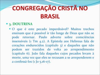 CONGREGAÇÃO CRISTÃ NO BRASIL 3. DOUTRINA O que é este pecado imperdoável? Muitos trechos ensinam que é possível ir tão longe de Deus que não se pode retornar. Paulo adverte sobre consciências insensíveis (1 Tm 4.2). A Epístola aos Hebreus fala de corações endurecidos (capítulo 3) e daqueles que não podem ser trazidos de volta ao arrependimento (capítulo 6). João fala daqueles cujos pecados levam à morte, uma vez que eles se recusam a se arrependerem e a confessá-los (1 Jo 5.16-17).  