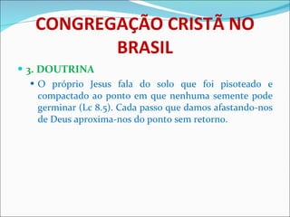 CONGREGAÇÃO CRISTÃ NO BRASIL 3. DOUTRINA O próprio Jesus fala do solo que foi pisoteado e compactado ao ponto em que nenhuma semente pode germinar (Lc 8.5). Cada passo que damos afastando-nos de Deus aproxima-nos do ponto sem retorno.  