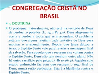 CONGREGAÇÃO CRISTÃ NO BRASIL 3. DOUTRINA O problema, naturalmente, não está na vontade de Deus de perdoar o pecador (Lc 15; 2 Pe 3.9). Deus alegremente aceita e perdoa a todos que se arrependem. O problema está em que alguns rejeitam cada tentativa de Deus para motivar o arrependimento. Depois que Jesus deixou a terra, o Espírito Santo veio para revelar a mensagem final da salvação. Para aqueles que a recusam e se voltam contra o Espírito Santo, Deus não tem nenhum outro plano. Não há outro sacrifício pelo pecado (Hb 10.26-31). Aqueles cujo estado endurecido faz com que recusem o rogo final de Deus, nunca serão perdoados. Esta é a blasfêmia contra o Espírito Santo.  