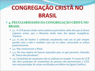 CONGREGAÇÃO CRISTÃ NO BRASIL 4. PECULIARIDADES DA CONGREGAÇÃO CRISTÃ NO BRASIL 4.1. A CCB possui ainda outras práticas particulares além das que já foram expostas acima, que a distancia ainda mais das igrejas evangélicas. Vejamos: 4.2. A ceia do Senhor é celebrada anualmente com um só pão sempre partido com a mão e também com um só cálice, enterrando as sobras posteriormente. 4.3. Não comemoram o Natal. 4.4. Há uma espécie de bancos separados para os que pecaram, chamado de “banco dos pecadores”.  4.5. Cerimônias de casamento não se realizam no templo. O crente da CCB não deve participar de casamentos de pessoas não pertencentes a CCB, isso seria participar de coisas sacrificadas aos ídolos (na Igreja Católica). 
