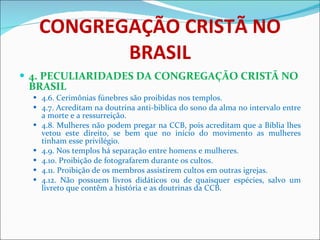 CONGREGAÇÃO CRISTÃ NO BRASIL 4. PECULIARIDADES DA CONGREGAÇÃO CRISTÃ NO BRASIL 4.6. Cerimônias fúnebres são proibidas nos templos. 4.7. Acreditam na doutrina anti-biblica do sono da alma no intervalo entre a morte e a ressurreição. 4.8. Mulheres não podem pregar na CCB, pois acreditam que a Bíblia lhes vetou este direito, se bem que no início do movimento as mulheres tinham esse privilégio. 4.9. Nos templos há separação entre homens e mulheres. 4.10. Proibição de fotografarem durante os cultos. 4.11. Proibição de os membros assistirem cultos em outras igrejas. 4.12. Não possuem livros didáticos ou de quaisquer espécies, salvo um livreto que contêm a história e as doutrinas da CCB.  