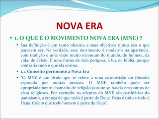NOVA ERA 1. O QUE É O MOVIMENTO NOVA ERA (MNE) ?   Sua definição é um tanto obscura e seus objetivos nunca são o que parecem ser. Na verdade, esse movimento é moderno na aparência, com tradição e uma visão muito incomum do mundo, do homem, da vida, de Cristo. É uma forma de vida perigosa, à luz da bíblia, porque contraria tudo o que ela ensina. 1.1. Conceito pertinente a Nova Era   “ O MNE é um título que se refere a uma cosmovisão ou filosofia esposada por muitas pessoas. O MNE também pode ser apropriadamente chamado de religião porque se baseia em pontos de vista religiosos. Por exemplo: os adeptos do MNE são partidários do panteísmo, a crença de que tudo é parte de Deus; Deus é tudo e tudo é Deus. Crêem que todo homem é parte de Deus”. 