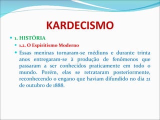 KARDECISMO 1. HISTÓRIA 1.2. O Espiritismo Moderno Essas meninas tornaram-se médiuns e durante trinta anos entregaram-se à produção de fenômenos que passaram a ser conhecidos praticamente em todo o mundo. Porém, elas se retrataram posteriormente, reconhecendo o engano que haviam difundido no dia 21 de outubro de 1888. 