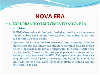 NOVA ERA 2. EXPLORANDO O MOVIMENTO NOVA ERA 2.2. Origem  O MNE não tem data de fundação, fundador, nem liderança humana a que seja subordinado ou que lhe trace diretrizes, embora esteja indo exatamente para onde deseja.  Quanto ao início do movimento não temos uma data precisa. Afirmam alguns escritores que situam sua origem na estrutura atual na década de 60, e apontam como prova o surgimento do musical HAIR e sua canção favorita, Aquarius, que divulgou amplamente os conceitos que fazem parte da mensagem do MNE. Vale apena notar que nessa data surgiram os HIPPIES – jovens, na maioria, que adotaram um estilo de vida nada convencional, como forma de protesto ao sistema vigente. (VS. WOODSTOCK)  