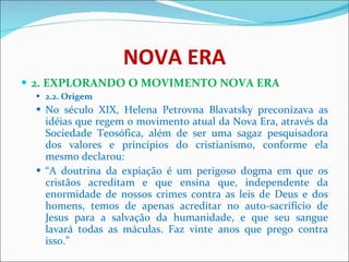 NOVA ERA 2. EXPLORANDO O MOVIMENTO NOVA ERA 2.2. Origem No século XIX, Helena Petrovna Blavatsky preconizava as idéias que regem o movimento atual da Nova Era, através da Sociedade Teosófica, além de ser uma sagaz pesquisadora dos valores e princípios do cristianismo, conforme ela mesmo declarou:  “ A doutrina da expiação é um perigoso dogma em que os cristãos acreditam e que ensina que, independente da enormidade de nossos crimes contra as leis de Deus e dos homens, temos de apenas acreditar no auto-sacrifício de Jesus para a salvação da humanidade, e que seu sangue lavará todas as máculas. Faz vinte anos que prego contra isso.”  