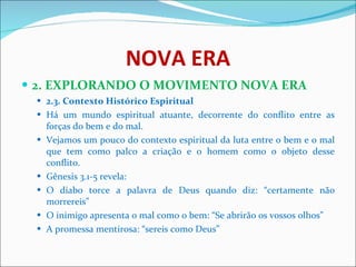 NOVA ERA 2. EXPLORANDO O MOVIMENTO NOVA ERA 2.3. Contexto Histórico Espiritual   Há um mundo espiritual atuante, decorrente do conflito entre as forças do bem e do mal.  Vejamos um pouco do contexto espiritual da luta entre o bem e o mal que tem como palco a criação e o homem como o objeto desse conflito.  Gênesis 3.1-5 revela:  O diabo torce a palavra de Deus quando diz: “certamente não morrereis”  O inimigo apresenta o mal como o bem: “Se abrirão os vossos olhos”  A promessa mentirosa: “sereis como Deus”  