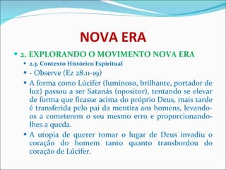 NOVA ERA 2. EXPLORANDO O MOVIMENTO NOVA ERA 2.3. Contexto Histórico Espiritual - Observe (Ez 28.11-19)  A forma como Lúcifer (luminoso, brilhante, portador de luz) passou a ser Satanás (opositor), tentando se elevar de forma que ficasse acima do próprio Deus, mais tarde é transferida pelo pai da mentira aos homens, levando-os a cometerem o seu mesmo erro e proporcionando-lhes a queda.  A utopia de querer tomar o lugar de Deus invadiu o coração do homem tanto quanto transbordou do coração de Lúcifer.  
