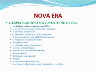 NOVA ERA 2. EXPLORANDO O MOVIMENTO NOVA ERA 2.4. Idéias e práticas peculiares do MNE.   a) movimentos ecológicos, feministas e pacifistas;  b) psicologia transpessoal;  c) reencontro com antigas tradições sagradas;  d) florecimento de comunidades independentes;  e) educação e medicina alternativa;  f) arte planetária;  g) ufologia e seres extraterrestres;  h) carma e reencarnação;  i) canalização com mestres cósmicos;  j) musicoterapia;  l) meditação transcedental;  m) ioga;  n) movimentos bioenergéticos;  o) aeróbica cerebral, que envolve visualização e repetições.  