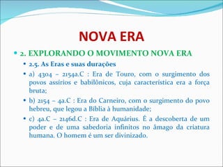 NOVA ERA 2. EXPLORANDO O MOVIMENTO NOVA ERA 2.5. As Eras e suas durações   a) 4304 – 2154a.C : Era de Touro, com o surgimento dos povos assírios e babilônicos, cuja característica era a força bruta;  b) 2154 – 4a.C : Era do Carneiro, com o surgimento do povo hebreu, que legou a Bíblia à humanidade;  c) 4a.C – 2146d.C : Era de Aquárius. É a descoberta de um poder e de uma sabedoria infinitos no âmago da criatura humana. O homem é um ser divinizado.      