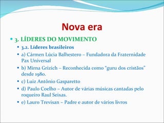 Nova era 3. LÍDERES DO MOVIMENTO   3.2. Líderes brasileiros   a) Cármen Lúcia Balhestero – Fundadora da Fraternidade Pax Universal  b) Mirna Grizich – Reconhecida como “guru dos cristãos” desde 1980.  c) Luiz Antônio Gasparetto  d) Paulo Coelho – Autor de várias músicas cantadas pelo roqueiro Raul Seixas.  e) Lauro Trevisan – Padre e autor de vários livros  