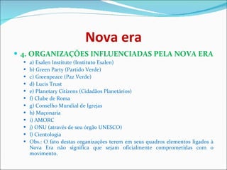 Nova era 4. ORGANIZAÇÕES INFLUENCIADAS PELA NOVA ERA   a) Esalen Institute (Instituto Esalen)  b) Green Party (Partido Verde)  c) Greenpeace (Paz Verde)  d) Lucis Trust  e) Planetary Citizens (Cidadãos Planetários)  f) Clube de Roma  g) Conselho Mundial de Igrejas  h) Maçonaria  i) AMORC  j) ONU (através de seu órgão UNESCO) l) Cientologia Obs.: O fato destas organizações terem em seus quadros elementos ligados à Nova Era não significa que sejam oficialmente comprometidas com o movimento. 