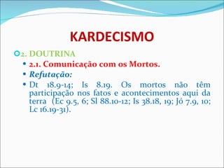 KARDECISMO 2. DOUTRINA 2.1. Comunicação com os Mortos.  Refutação: Dt 18.9-14; Is 8.19. Os mortos não têm participação nos fatos e acontecimentos aqui da terra  (Ec 9.5, 6; Sl 88.10-12; Is 38.18, 19; Jó 7.9, 10; Lc 16.19-31).  