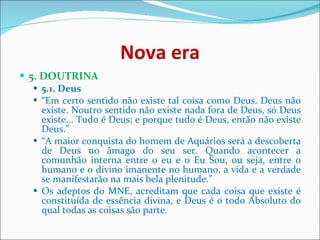 Nova era 5. DOUTRINA  5.1. Deus   “ Em certo sentido não existe tal coisa como Deus. Deus não existe. Noutro sentido não existe nada fora de Deus, só Deus existe... Tudo é Deus; e porque tudo é Deus, então não existe Deus.”  “ A maior conquista do homem de Aquários será a descoberta de Deus no âmago do seu ser. Quando acontecer a comunhão interna entre o eu e o Eu Sou, ou seja, entre o humano e o divino imanente no humano, a vida e a verdade se manifestarão na mais bela plenitude.”  Os adeptos do MNE, acreditam que cada coisa que existe é constituída de essência divina, e Deus é o todo Absoluto do qual todas as coisas são parte.  