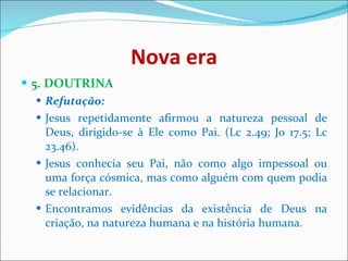 Nova era 5. DOUTRINA  Refutação:  Jesus repetidamente afirmou a natureza pessoal de Deus, dirigido-se à Ele como Pai. (Lc 2.49; Jo 17.5; Lc 23.46).  Jesus conhecia seu Pai, não como algo impessoal ou uma força cósmica, mas como alguém com quem podia se relacionar.  Encontramos evidências da existência de Deus na criação, na natureza humana e na história humana.  