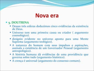 Nova era 5. DOUTRINA  Dessas três esferas deduzimos cinco evidências da existência de Deus.  Universo tem uma primeira causa ou criador ( argumento cosmológico).  desígnio evidente no universo aponta para uma Mente Suprema (argumento teológico).  A natureza do homem com seus impulsos e aspirações, assinala a existência de um Governador Pessoal (argumento antropológico).  A história humana dá evidências de uma providência que governa sobre tudo (argumento histórico).  A crença é universal (argumento do consenso comum).  