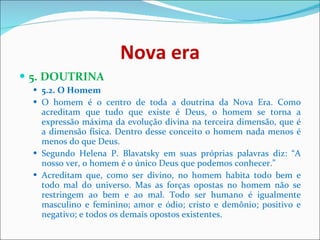 Nova era 5. DOUTRINA  5.2. O Homem   O homem é o centro de toda a doutrina da Nova Era. Como acreditam que tudo que existe é Deus, o homem se torna a expressão máxima da evolução divina na terceira dimensão, que é a dimensão física. Dentro desse conceito o homem nada menos é menos do que Deus.  Segundo Helena P. Blavatsky em suas próprias palavras diz: “A nosso ver, o homem é o único Deus que podemos conhecer.”  Acreditam que, como ser divino, no homem habita todo bem e todo mal do universo. Mas as forças opostas no homem não se restringem ao bem e ao mal. Todo ser humano é igualmente masculino e feminino; amor e ódio; cristo e demônio; positivo e negativo; e todos os demais opostos existentes.  