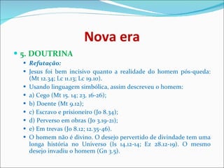 Nova era 5. DOUTRINA  Refutação:   Jesus foi bem incisivo quanto a realidade do homem pós-queda: (Mt 12.34; Lc 11.13; Lc 19.10).  Usando linguagem simbólica, assim descreveu o homem:  a) Cego (Mt 15. 14; 23. 16-26);  b) Doente (Mt 9.12);  c) Escravo e prisioneiro (Jo 8.34);  d) Perverso em obras (Jo 3.19-21);  e) Em trevas (Jo 8.12; 12.35-46).  O homem não é divino. O desejo pervertido de divindade tem uma longa história no Universo (Is 14.12-14; Ez 28.12-19). O mesmo desejo invadiu o homem (Gn 3.5).  