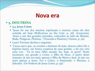Nova era 5. DOUTRINA  5.3. Jesus Cristo   “ Jesus foi um dos mestres espirituais e mestres como ele têm existido até hoje (Reflections on the Crist, p. 28). Acrescenta: “Jesus é um dos grandes iniciados, colocados ao lado de Maomé, Buda, Pitágoras, Plotinus.” (Towards a Planetary Visison, p. 30).  Lauro Trevisan declara o seguinte:  “ Lucas narra que, ao receber o batismo de João, desceu sobre Ele o Espírito Santo, em forma corpórea de uma pomba, e do céu veio uma voz: ‘ Tu és meu Filho amado; Eu, hoje, te gerei!’ Neste momento, era gerado o Cristo, o filho de Deus. A partir deste instante, já não era mais apenas o filho de Maria e José. Já não era mais apenas o Jesus. Era o Cristo, o Iluminado, o Messias, o Salvador. (Os Poderes de Jesus Cristo, p. 59).”  