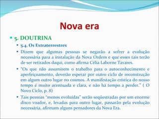 Nova era 5. DOUTRINA  5.4. Os Extraterrestres   Dizem que algumas pessoas se negarão a sofrer a evolução necessária para a instalação da Nova Ordem e que esses tais terão de ser retirados daqui, como afirma Célia Laborne Tavares.  “ Os que não assumirem o trabalho para o autoconhecimento e aperfeiçoamento, deverão esperar por outro ciclo de reconstrução em algum outro lugar no cosmos. A manifestação crística do nosso tempo é muito acentuada e clara, e não há tempo a perder.” ( O Novo Ciclo, p. 8)  Tais pessoas “menos evoluídas” serão seqüestradas por um enorme disco voador, e, levadas para outro lugar, passarão pela evolução necessária, afirmam alguns pensadores da Nova Era.  
