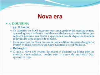 Nova era 5. DOUTRINA  5.5. O Avatar   Os adeptos do MNE esperam por uma espécie de messias-avatar, que coloque em ordem o mundo e estabeleça a paz. Acreditam que cada era possui o seu avatar e que para a era de Aquários também se levantará uma espécie de messias.  Os segmentos da Nova Era usam nomes diferentes para designar o avatar; os mais correntes são Saint Germain e Lord Maitreya.  Refutação:   O que a Nova Era chama de avatar é descrito na Bíblia com as mesmas características, porém com o nome de anticristo (Ap. 13.12-15; 17.1-15).    