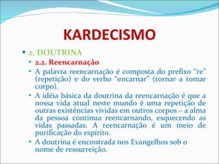 KARDECISMO 2. DOUTRINA 2.2. Reencarnação  A palavra reencarnação é composta do prefixo “re” (repetição) e do verbo “encarnar” (tornar a tomar corpo).  A idéia básica da doutrina da reencarnação é que a nossa vida atual neste mundo é uma repetição de outras existências vividas em outros corpos – a alma da pessoa continua reencarnando, esquecendo as vidas passadas. A reencarnação é um meio de purificação do espírito.  A doutrina é encontrada nos Evangelhos sob o nome de ressurreição.  