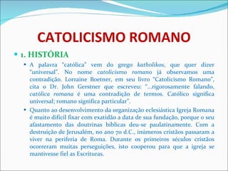 CATOLICISMO ROMANO 1. HISTÓRIA A palavra “católica” vem do grego  katholikos , que quer dizer “universal”. No nome  catolicismo romano  já observamos uma contradição. Lorraine Boetner, em seu livro “Catolicismo Romano”, cita o Dr. John Gerstner que escreveu: “...rigorosamente falando,  católica romana  é uma contradição de termos. Católico significa universal; romano significa particular”. Quanto ao desenvolvimento da organização eclesiástica Igreja Romana é muito difícil fixar com exatidão a data de sua fundação, porque o seu afastamento das doutrinas bíblicas deu-se paulatinamente. Com a destruição de Jerusalém, no ano 70 d.C., inúmeros cristãos passaram a viver na periferia de Roma. Durante os primeiros séculos cristãos ocorreram muitas perseguições, isto cooperou para que a igreja se mantivesse fiel as Escrituras.  