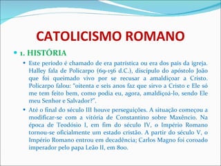 CATOLICISMO ROMANO 1. HISTÓRIA Este período é chamado de era patrística ou era dos pais da igreja. Halley fala de Policarpo (69-156 d.C.), discípulo do apóstolo João que foi queimado vivo por se recusar a amaldiçoar a Cristo. Policarpo falou: “oitenta e seis anos faz que sirvo a Cristo e Ele só me tem feito bem, como podia eu, agora, amaldiçoá-lo, sendo Ele meu Senhor e Salvador?”. Até o final do século III houve perseguições. A situação começou a modificar-se com a vitória de Constantino sobre Maxêncio. Na época de Teodósio I, em fim do século IV, o Império Romano tornou-se oficialmente um estado cristão. A partir do século V, o Império Romano entrou em decadência; Carlos Magno foi coroado imperador pelo papa Leão II, em 800.  