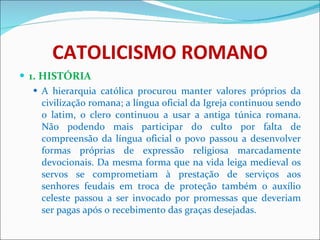 CATOLICISMO ROMANO 1. HISTÓRIA A hierarquia católica procurou manter valores próprios da civilização romana; a língua oficial da Igreja continuou sendo o latim, o clero continuou a usar a antiga túnica romana. Não podendo mais participar do culto por falta de compreensão da língua oficial o povo passou a desenvolver formas próprias de expressão religiosa marcadamente devocionais. Da mesma forma que na vida leiga medieval os servos se comprometiam à prestação de serviços aos senhores feudais em troca de proteção também o auxílio celeste passou a ser invocado por promessas que deveriam ser pagas após o recebimento das graças desejadas. 