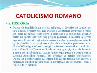 CATOLICISMO ROMANO 1. HISTÓRIA Diante da fragilidade da prática religiosa, o Concílio de Latrão, em 1215, decidiu ordenar aos fiéis cristãos a assistência dominical à missa sob pena de pecado, bem como a confissão e a comunhão anual. A partir do século XIV diversos grupos passaram a solicitar reformas urgentes. Dessas divergências resultou a cisão (separação) no seio da Igreja Católica e o surgimento das denominações protestantes no século XVI. A Igreja Católica reagiu de forma conservadora a tudo isso com o Concílio de Trento, realizado entre 1545 e 1563. A partir de então a igreja cristã subordinada à autoridade papal passou a denominar-se Católica Apostólica Romana, em oposição às igrejas protestantes. Diante da popularização da leitura bíblica promovida por Lutero, a hierarquia católica recomendou a divulgação de catecismos com o resumo da fé católica.  