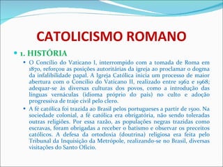CATOLICISMO ROMANO 1. HISTÓRIA O Concílio do Vaticano I, interrompido com a tomada de Roma em 1870, reforçou as posições autoritárias da igreja ao proclamar o dogma da infalibilidade papal. A Igreja Católica inicia um processo de maior abertura com o Concílio do Vaticano II, realizado entre 1962 e 1968; adequar-se às diversas culturas dos povos, como a introdução das línguas vernáculas (idioma próprio do país) no culto e adoção progressiva de traje civil pelo clero. A fé católica foi trazida ao Brasil pelos portugueses a partir de 1500. Na sociedade colonial, a fé católica era obrigatória, não sendo toleradas outras religiões. Por essa razão, as populações negras trazidas como escravas, foram obrigadas a receber o batismo e observar os preceitos católicos. A defesa da ortodoxia (doutrina) religiosa era feita pelo Tribunal da Inquisição da Metrópole, realizando-se no Brasil, diversas visitações do Santo Ofício.  