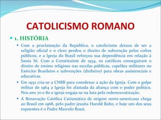 CATOLICISMO ROMANO 1. HISTÓRIA Com a proclamação da República, o catolicismo deixou de ser a religião oficial e o clero perdeu o direito de subvenção pelos cofres públicos, e a Igreja do Brasil reforçou sua dependência em relação à Santa Sé. Com a Constituinte de 1934, os católicos conseguiram o direito de ensino religioso nas escolas públicas, capelães militares no Exército Brasileiro e subvenções (dinheiro) para obras assistenciais e educativas. Em 1952 cria-se a CNBB para coordenar a ação da Igreja. Com o golpe militar de 1964 a Igreja foi afastada da aliança com o poder político. Nos ano 70 e 80 a igreja engaja-se na luta pela redemocratização. A Renovação Católica Carismática de origem norte-americana chega ao Brasil em 1968, pelo padre jesuíta Harold Rahn, e hoje um dos seus expoentes é o Padre Marcelo Rossi. 