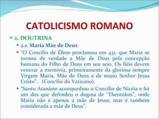 CATOLICISMO ROMANO 2. DOUTRINA 2.1. Maria Mãe de Deus “ O Concílio de Éfeso proclamou em 431, que Maria se tornou de verdade a Mãe de Deus pela concepção humana do Filho de Deus em seu seio. Os fiéis devem venerar a memória, primeiramente da gloriosa sempre Virgem Maria, Mãe de Deus e de nosso Senhor Jesus Cristo”.  (Concílio do Vaticano). “ Santo Atanásio acompanhou o Concílio de Nicéia e foi um dos que defendeu o dogma de “Theotokos”, onde Maria não é apenas a mãe de Jesus, mas é também considerada a mãe de Deus”. 