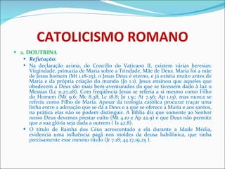 CATOLICISMO ROMANO 2. DOUTRINA Refutação: Na declaração acima, do Concílio do Vaticano II, existem várias heresias: Virgindade, primazia de Maria sobre a Trindade, Mãe de Deus. Maria foi a mãe de Jesus homem (Mt 1.18-25), o Jesus Deus é eterno, e já existia muito antes de Maria e da própria criação do mundo (Jo 1.1). Jesus ensinou que aqueles que obedecem a Deus são mais bem-aventurados do que se tivessem dado à luz o Messias (Lc 11.27,28). Com freqüência Jesus se referia a si mesmo como Filho do Homem (Mt 9.6; Mc 8.38; Lc 18.8; Jo 1.51; At 7.56; Ap 1.13), mas nunca se referiu como Filho de Maria. Apesar da teologia católica procurar traçar uma linha entre a adoração que se dá a Deus e a que se oferece a Maria e aos santos, na prática elas não se podem distinguir. A Bíblia diz que somente ao Senhor nosso Deus devemos prestar culto (Mt 4.10 e Ap 22.9) e que Deus não permite que a sua glória seja dada a outrem ( Is 42.8).  O título de Rainha dos Céus acrescentado a ela durante a Idade Média, evidencia uma influência pagã nos moldes da deusa babilônica, que tinha precisamente esse mesmo título (Jr 7.18; 44.17,19,25 ). 