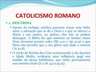 CATOLICISMO ROMANO 2. DOUTRINA Apesar da teologia católica procurar traçar uma linha entre a adoração que se dá a Deus e a que se oferece a Maria e aos santos, na prática elas não se podem distinguir. A Bíblia diz que somente ao Senhor nosso Deus devemos prestar culto (Mt 4.10 e Ap 22.9) e que Deus não permite que a sua glória seja dada a outrem ( Is 42.8).  O título de Rainha dos Céus acrescentado a ela durante a Idade Média, evidencia uma influência pagã nos moldes da deusa babilônica, que tinha precisamente esse mesmo título (Jr 7.18; 44.17,19,25). 