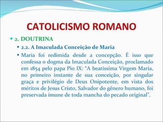 CATOLICISMO ROMANO 2. DOUTRINA 2.2. A Imaculada Conceição de Maria Maria foi redimida desde a concepção. É isso que confessa o dogma da Imaculada Conceição, proclamado em 1854 pelo papa Pio IX: “A beatíssima Virgem Maria, no primeiro instante de sua conceição, por singular graça e privilégio de Deus Onipotente, em vista dos méritos de Jesus Cristo, Salvador do gênero humano, foi preservada imune de toda mancha do pecado original”. 