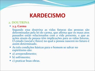 KARDECISMO 2. DOUTRINA 2.3. Carma Segundo essa doutrina as vidas futuras das pessoas são determinadas pela lei do carma, que afirma que os maus atos passados estão relacionados com a vida presente, e que as ações atuais da pessoa têm implicações para as vidas futuras. O estado (social e físico) no qual a pessoa nascerá no futuro é assim determinado.  As três condições básicas para o homem se salvar no espiritismo são: a) arrependimento; b) sofrimento; c) praticar boas obras. 