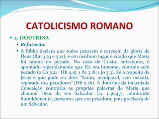 CATOLICISMO ROMANO 2. DOUTRINA Refutação: A Bíblia declara que todos pecaram e carecem da glória de Deus (Rm 3.23 e 5.12), e em nenhum lugar é citado que Maria foi imune do pecado. No caso de Cristo, entretanto, é apontado repetidamente que Ele era humano, contudo sem pecado (2 Co 5.21 ; Hb 4.15; 1 Pe 3.18; 1 Jo 3.3). Só a respeito de Jesus é que pode ser dito: “Santo, inculpável, sem mácula, separado dos pecadores” (Hb 7.26). A doutrina da imaculada Conceição contraria as próprias palavras de Maria que chamou Deus de seu Salvador (Lc 1.46,47), admitindo humildemente, portanto, que era pecadora, pois precisava de um Salvador.  