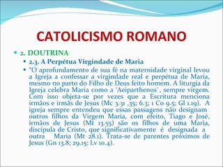 CATOLICISMO ROMANO 2. DOUTRINA 2.3. A Perpétua Virgindade de Maria “ O aprofundamento de sua fé na maternidade virginal levou a Igreja a confessar a virgindade real e perpétua de Maria, mesmo no parto do Filho de Deus feito homem. A liturgia da Igreja celebra Maria como a ‘Aeiparthenos`, sempre virgem. Com isso objeta-se por vezes que a Escritura menciona irmãos e irmãs de Jesus (Mc 3.31 ,35; 6.3; 1 Co 9.5; Gl 1.19).  A igreja sempre entendeu que essas passagens não designam  outros filhos da Virgem Maria, com efeito, Tiago e José, irmãos de Jesus (Mt 13.55) são os filhos de uma Maria, discípula de Cristo, que significativamente  é  designada  a  outra  Maria (Mt 28.1). Trata-se de parentes próximos de Jesus (Gn 13.8; 29.15: Lv 10.4). 