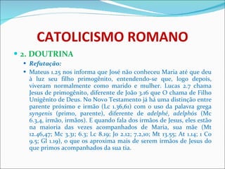 CATOLICISMO ROMANO 2. DOUTRINA Refutação: Mateus 1.25 nos informa que José não conheceu Maria até que deu à luz seu filho primogênito, entendendo-se que, logo depois, viveram normalmente como marido e mulher. Lucas 2.7 chama Jesus de primogênito, diferente de João 3.16 que O chama de Filho Unigênito de Deus. No Novo Testamento já há uma distinção entre parente próximo e irmão (Lc 1.36,61) com o uso da palavra grega  syngenis  (primo, parente), diferente de  adelphé ,  adelphós  (Mc 6.3,4, irmão, irmãos). E quando fala dos irmãos de Jesus, eles estão na maioria das vezes acompanhados de Maria, sua mãe (Mt 12.46,47; Mc 3.31; 6.3; Lc 8.19; Jo 2.12; 7.2,10; Mt 13.55; At 1.14; 1 Co 9.5; Gl 1.19), o que os aproxima mais de serem irmãos de Jesus do que primos acompanhados da sua tia. 